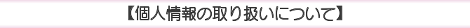 【個人情報の取り扱いについて】 【個人情報の取り扱いについて】